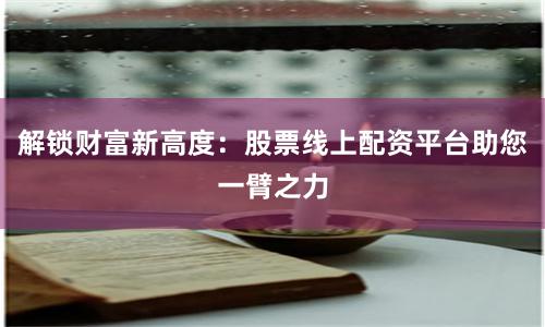 解锁财富新高度：股票线上配资平台助您一臂之力