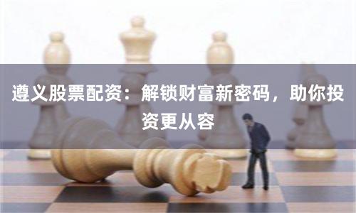 遵义股票配资：解锁财富新密码，助你投资更从容