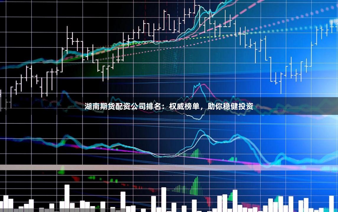 湖南期货配资公司排名：权威榜单，助你稳健投资