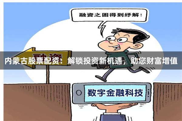 内蒙古股票配资:解锁投资新机遇,助您财富增值