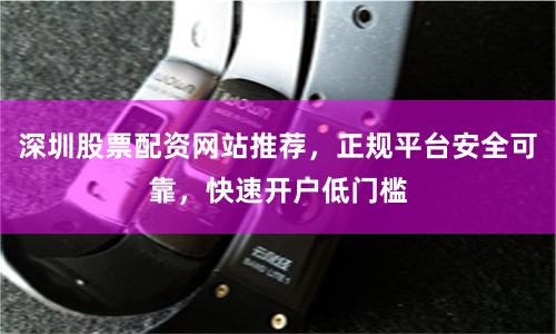 深圳股票配资网站推荐，正规平台安全可靠，快速开户低门槛