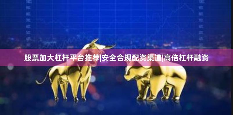 股票加大杠杆平台推荐|安全合规配资渠道|高倍杠杆融资